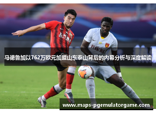 马德鲁加以762万欧元加盟山东泰山背后的内幕分析与深度解读