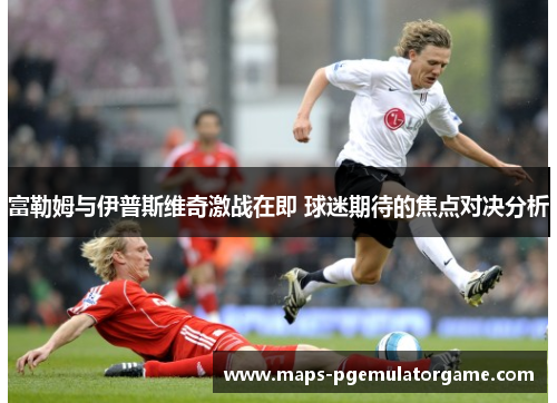 富勒姆与伊普斯维奇激战在即 球迷期待的焦点对决分析 富勒姆与伊普斯维奇激战在即 球迷期待的焦点对决分析