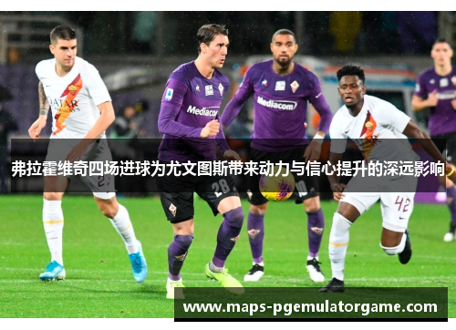 弗拉霍维奇四场进球为尤文图斯带来动力与信心提升的深远影响