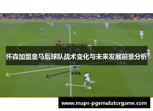 怀森加盟皇马后球队战术变化与未来发展前景分析