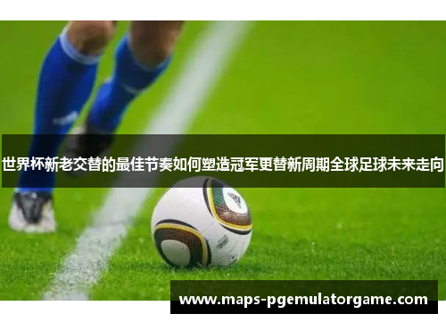 世界杯新老交替的最佳节奏如何塑造冠军更替新周期全球足球未来走向