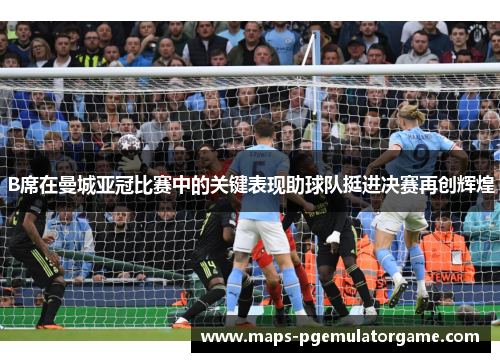 B席在曼城亚冠比赛中的关键表现助球队挺进决赛再创辉煌