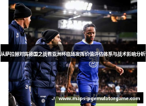 从萨拉赫对阵德国之战看亚洲杯临场发挥价值评估体系与战术影响分析