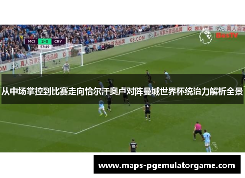 从中场掌控到比赛走向恰尔汗奥卢对阵曼城世界杯统治力解析全景