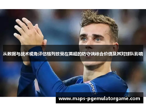 从数据与战术视角评估格列兹曼在英超的防守端综合价值及其对球队影响
