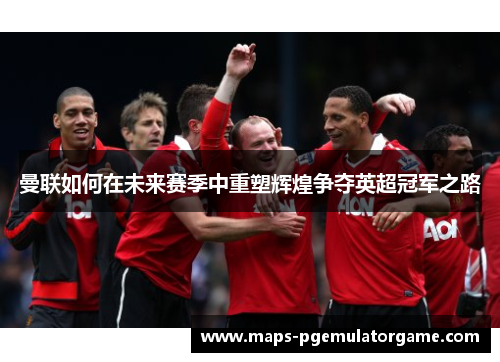 曼联如何在未来赛季中重塑辉煌争夺英超冠军之路