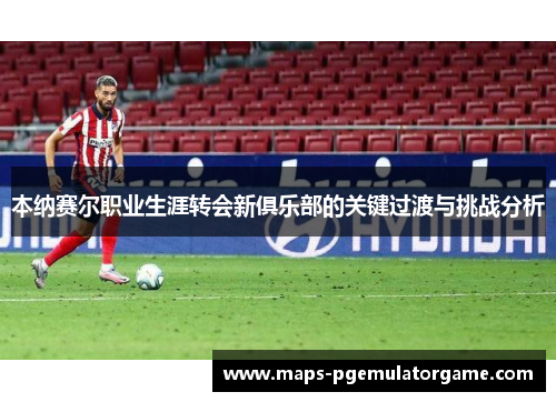 本纳赛尔职业生涯转会新俱乐部的关键过渡与挑战分析