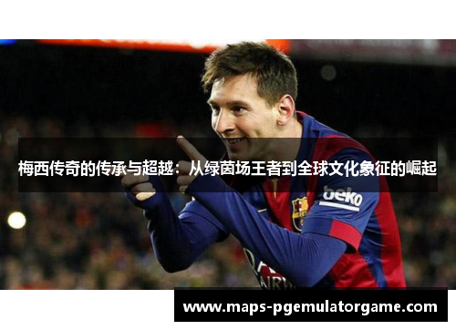 梅西传奇的传承与超越：从绿茵场王者到全球文化象征的崛起
