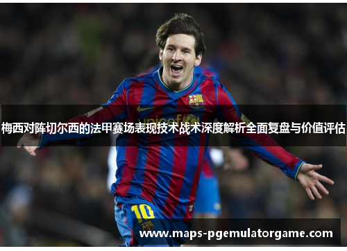 梅西对阵切尔西的法甲赛场表现技术战术深度解析全面复盘与价值评估