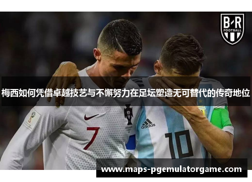 梅西如何凭借卓越技艺与不懈努力在足坛塑造无可替代的传奇地位