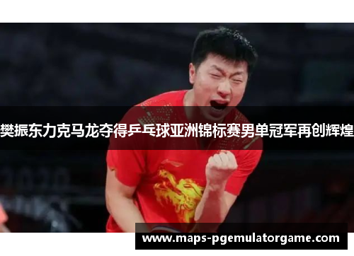 樊振东力克马龙夺得乒乓球亚洲锦标赛男单冠军再创辉煌