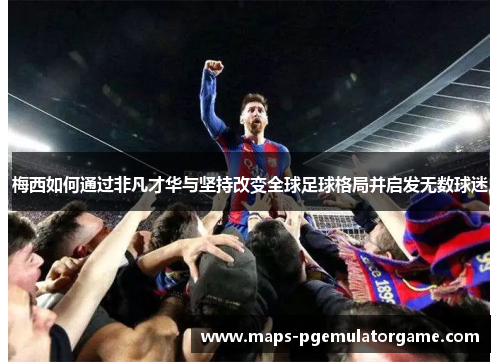 梅西如何通过非凡才华与坚持改变全球足球格局并启发无数球迷