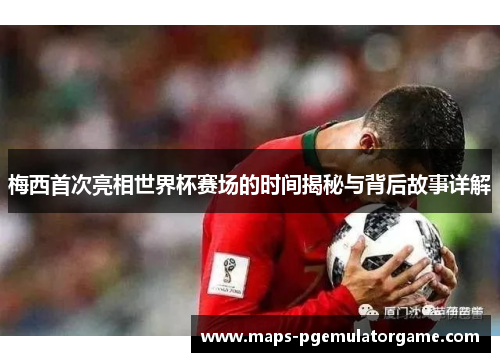 梅西首次亮相世界杯赛场的时间揭秘与背后故事详解