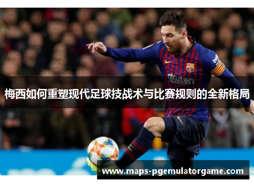 梅西如何重塑现代足球技战术与比赛规则的全新格局