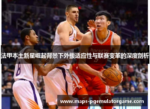 法甲本土新星崛起背景下外援适应性与联赛变革的深度剖析