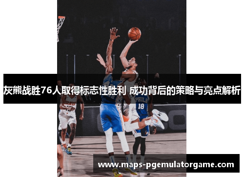 灰熊战胜76人取得标志性胜利 成功背后的策略与亮点解析