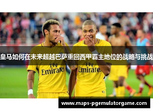 皇马如何在未来超越巴萨重回西甲霸主地位的战略与挑战 皇马如何在未来超越巴萨重回西甲霸主地位的战略与挑战