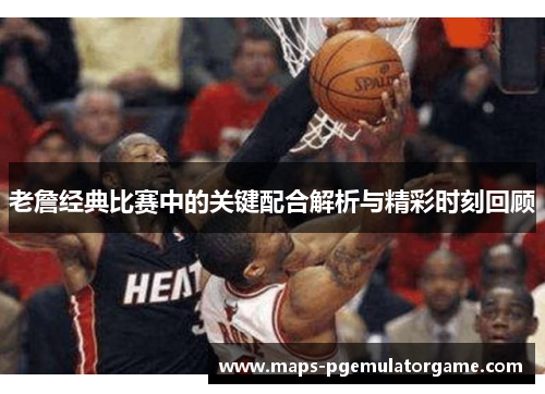 老詹经典比赛中的关键配合解析与精彩时刻回顾