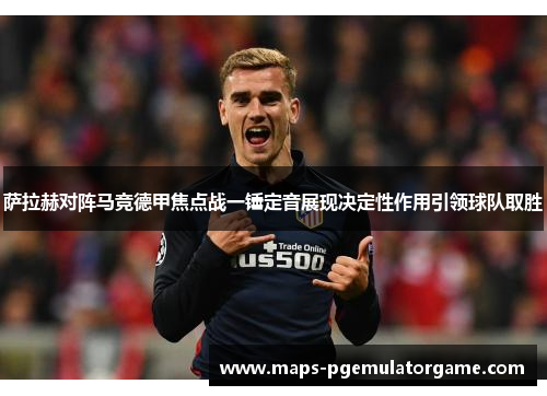 萨拉赫对阵马竞德甲焦点战一锤定音展现决定性作用引领球队取胜