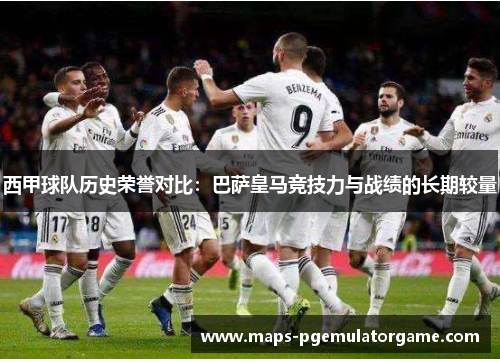 西甲球队历史荣誉对比：巴萨皇马竞技力与战绩的长期较量