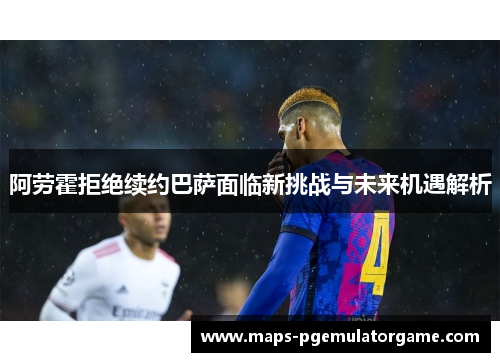 阿劳霍拒绝续约巴萨面临新挑战与未来机遇解析