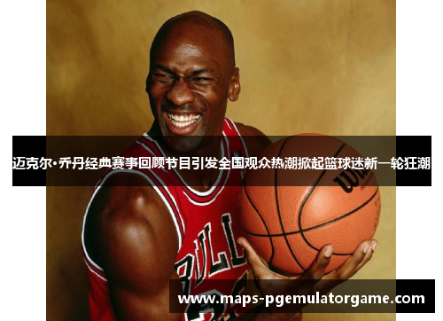 迈克尔·乔丹经典赛事回顾节目引发全国观众热潮掀起篮球迷新一轮狂潮