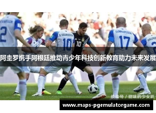 阿圭罗携手阿根廷推动青少年科技创新教育助力未来发展