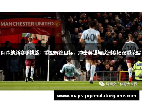 阿森纳新赛季挑战：重塑辉煌目标，冲击英超与欧洲赛场双重荣耀