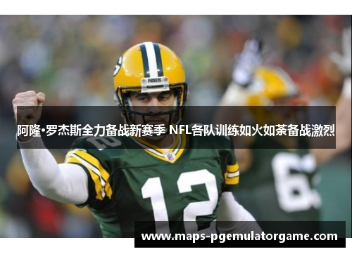 阿隆·罗杰斯全力备战新赛季 NFL各队训练如火如荼备战激烈