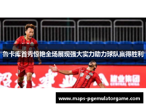 鲁卡库首秀惊艳全场展现强大实力助力球队赢得胜利