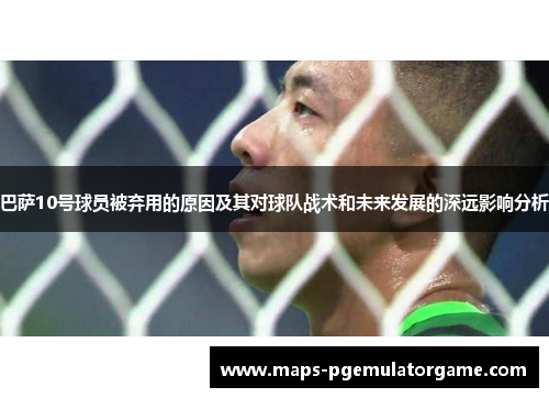 巴萨10号球员被弃用的原因及其对球队战术和未来发展的深远影响分析